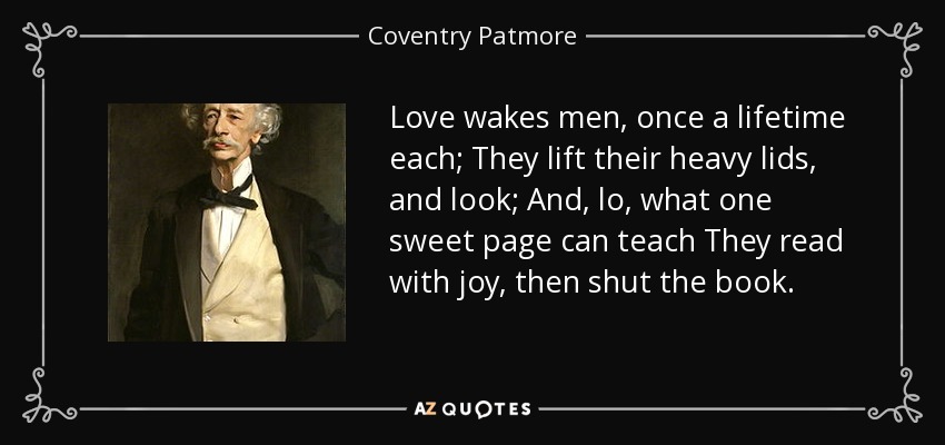 Love wakes men, once a lifetime each; They lift their heavy lids, and look; And, lo, what one sweet page can teach They read with joy, then shut the book. - Coventry Patmore