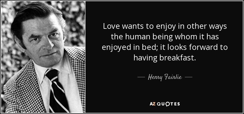 Love wants to enjoy in other ways the human being whom it has enjoyed in bed; it looks forward to having breakfast. - Henry Fairlie