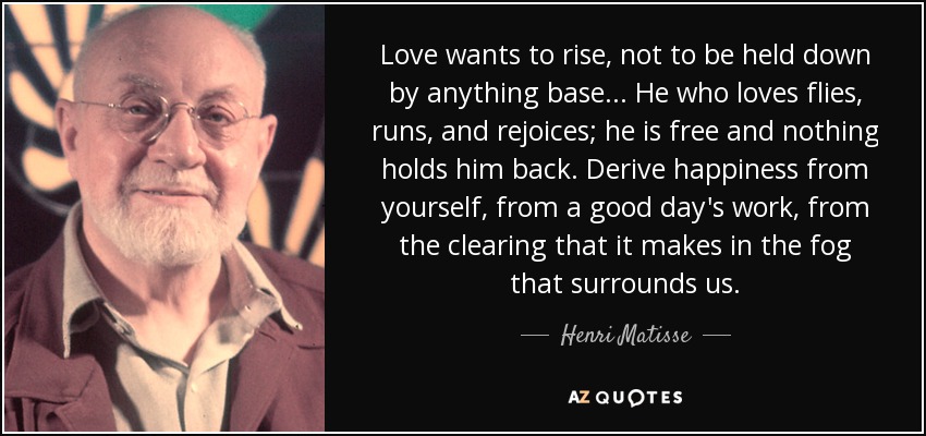 Love wants to rise, not to be held down by anything base... He who loves flies, runs, and rejoices; he is free and nothing holds him back. Derive happiness from yourself, from a good day's work, from the clearing that it makes in the fog that surrounds us. - Henri Matisse