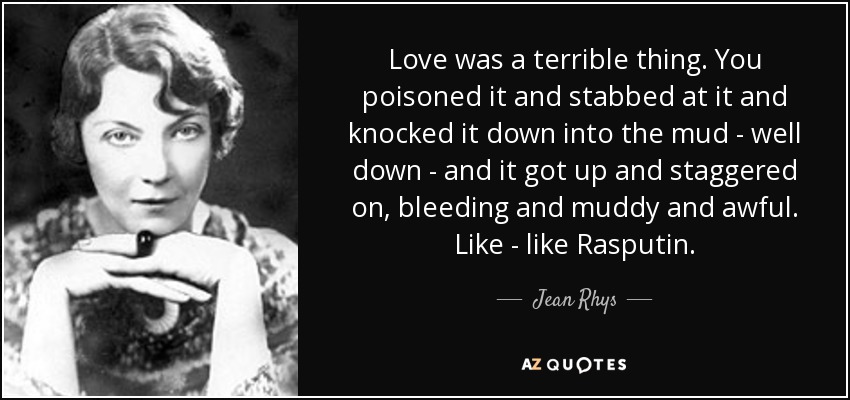 Love was a terrible thing. You poisoned it and stabbed at it and knocked it down into the mud - well down - and it got up and staggered on, bleeding and muddy and awful. Like - like Rasputin. - Jean Rhys