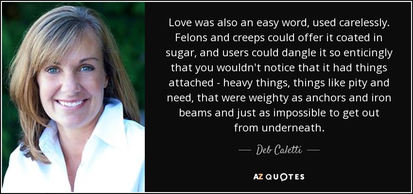 Love was also an easy word, used carelessly. Felons and creeps could offer it coated in sugar, and users could dangle it so enticingly that you wouldn't notice that it had things attached - heavy things, things like pity and need, that were weighty as anchors and iron beams and just as impossible to get out from underneath. - Deb Caletti