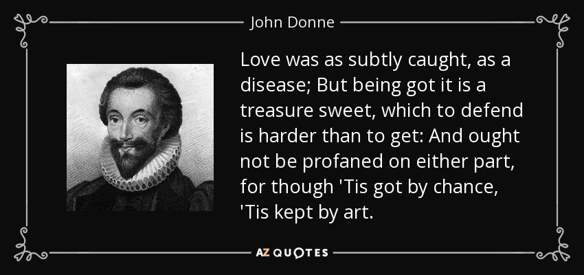Love was as subtly caught, as a disease; But being got it is a treasure sweet, which to defend is harder than to get: And ought not be profaned on either part, for though 'Tis got by chance, 'Tis kept by art. - John Donne