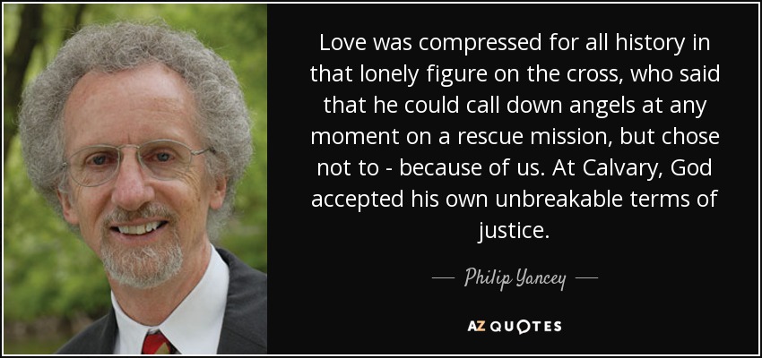 Love was compressed for all history in that lonely figure on the cross, who said that he could call down angels at any moment on a rescue mission, but chose not to - because of us. At Calvary, God accepted his own unbreakable terms of justice. - Philip Yancey