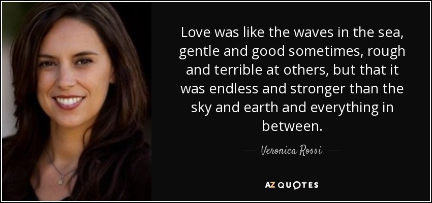 Love was like the waves in the sea, gentle and good sometimes, rough and terrible at others, but that it was endless and stronger than the sky and earth and everything in between. - Veronica Rossi