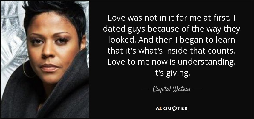 Love was not in it for me at first. I dated guys because of the way they looked. And then I began to learn that it's what's inside that counts. Love to me now is understanding. It's giving. - Crystal Waters