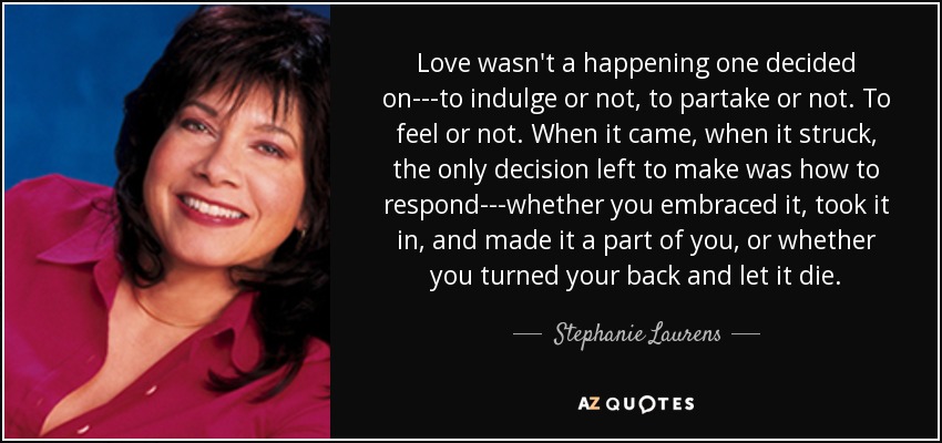 Love wasn't a happening one decided on---to indulge or not, to partake or not. To feel or not. When it came, when it struck, the only decision left to make was how to respond---whether you embraced it, took it in, and made it a part of you, or whether you turned your back and let it die. - Stephanie Laurens