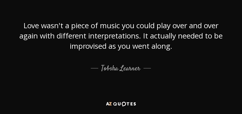 Love wasn't a piece of music you could play over and over again with different interpretations. It actually needed to be improvised as you went along. - Tobsha Learner
