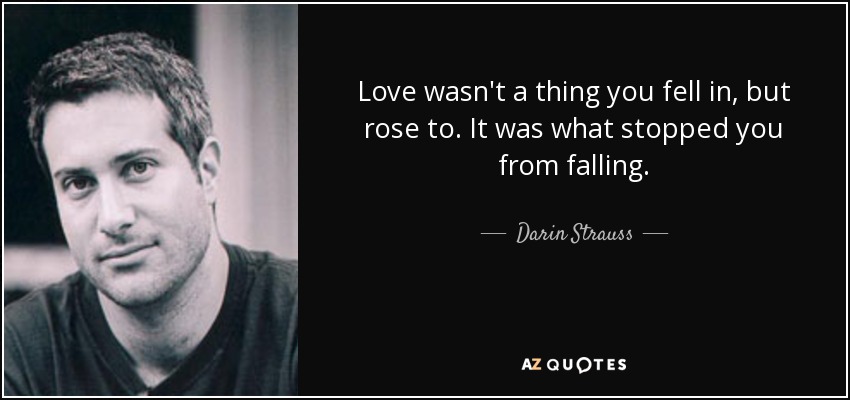 Love wasn't a thing you fell in, but rose to. It was what stopped you from falling. - Darin Strauss
