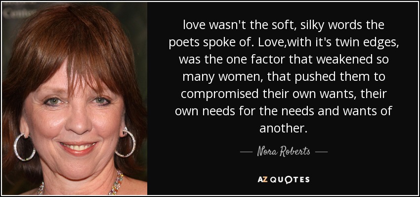 love wasn't the soft, silky words the poets spoke of. Love,with it's twin edges, was the one factor that weakened so many women, that pushed them to compromised their own wants, their own needs for the needs and wants of another. - Nora Roberts