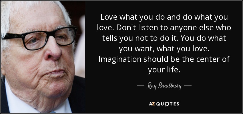 Love what you do and do what you love. Don't listen to anyone else who tells you not to do it. You do what you want, what you love. Imagination should be the center of your life. - Ray Bradbury