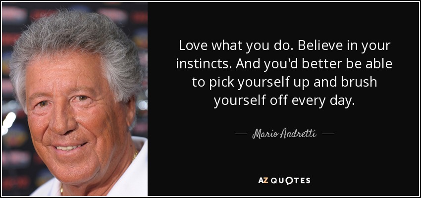 Love what you do. Believe in your instincts. And you'd better be able to pick yourself up and brush yourself off every day. - Mario Andretti