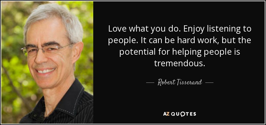Love what you do. Enjoy listening to people. It can be hard work, but the potential for helping people is tremendous. - Robert Tisserand