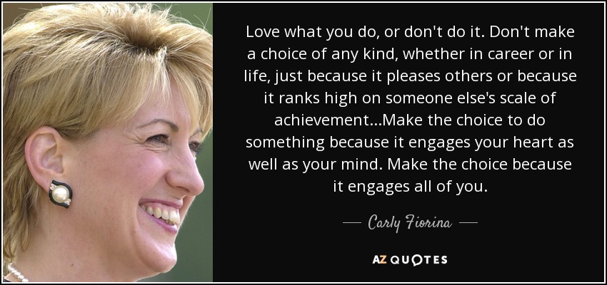 Love what you do, or don't do it. Don't make a choice of any kind, whether in career or in life, just because it pleases others or because it ranks high on someone else's scale of achievement...Make the choice to do something because it engages your heart as well as your mind. Make the choice because it engages all of you. - Carly Fiorina