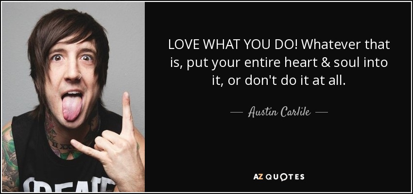 LOVE WHAT YOU DO! Whatever that is, put your entire heart & soul into it, or don't do it at all. - Austin Carlile
