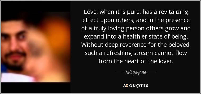 Love, when it is pure, has a revitalizing effect upon others, and in the presence of a truly loving person others grow and expand into a healthier state of being. Without deep reverence for the beloved, such a refreshing stream cannot flow from the heart of the lover. - Vatsyayana