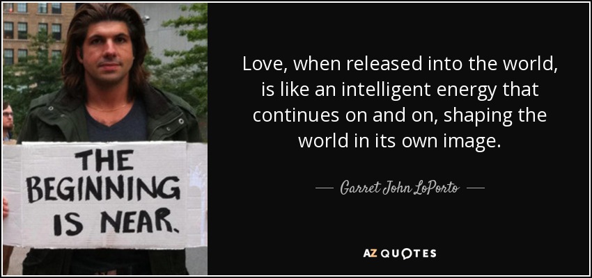 Love, when released into the world, is like an intelligent energy that continues on and on, shaping the world in its own image. - Garret John LoPorto