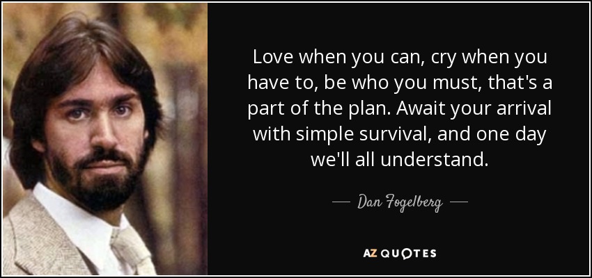 Love when you can, cry when you have to, be who you must, that's a part of the plan. Await your arrival with simple survival, and one day we'll all understand. - Dan Fogelberg