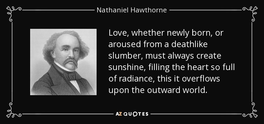 Love, whether newly born, or aroused from a deathlike slumber, must always create sunshine, filling the heart so full of radiance, this it overflows upon the outward world. - Nathaniel Hawthorne