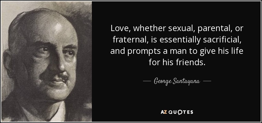 Love, whether sexual, parental, or fraternal, is essentially sacrificial, and prompts a man to give his life for his friends. - George Santayana