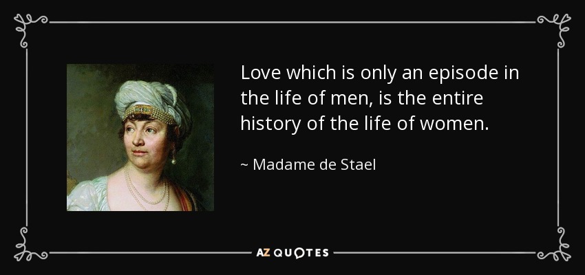Love which is only an episode in the life of men, is the entire history of the life of women. - Madame de Stael