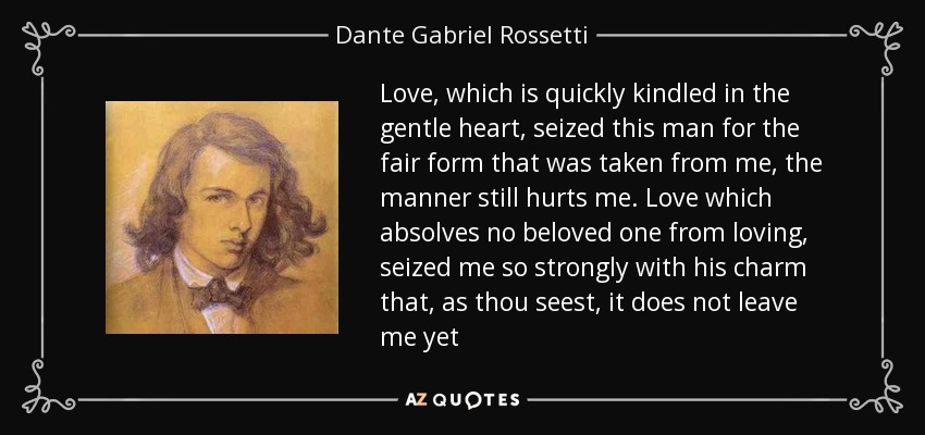 Love, which is quickly kindled in the gentle heart, seized this man for the fair form that was taken from me, the manner still hurts me. Love which absolves no beloved one from loving, seized me so strongly with his charm that, as thou seest, it does not leave me yet - Dante Gabriel Rossetti