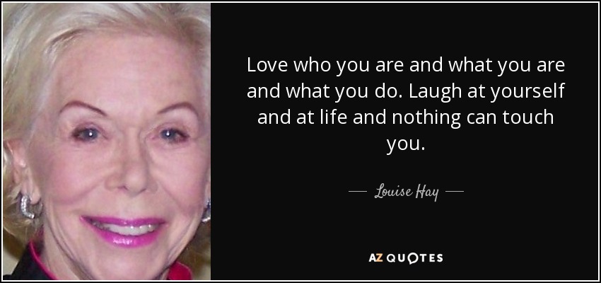 Love who you are and what you are and what you do. Laugh at yourself and at life and nothing can touch you. - Louise Hay