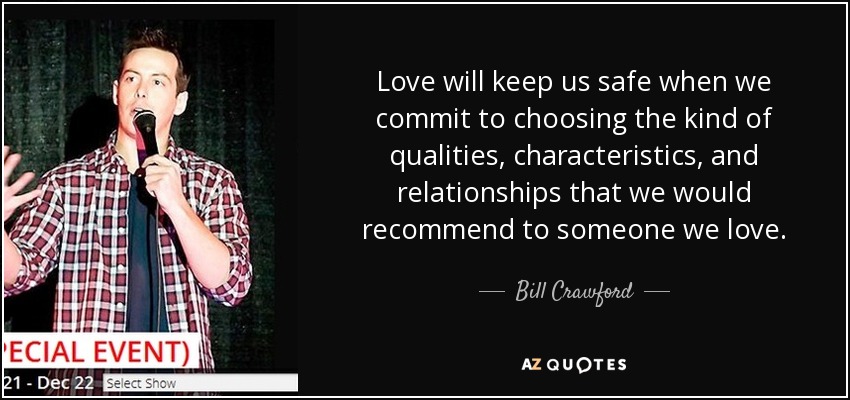 Love will keep us safe when we commit to choosing the kind of qualities, characteristics, and relationships that we would recommend to someone we love. - Bill Crawford