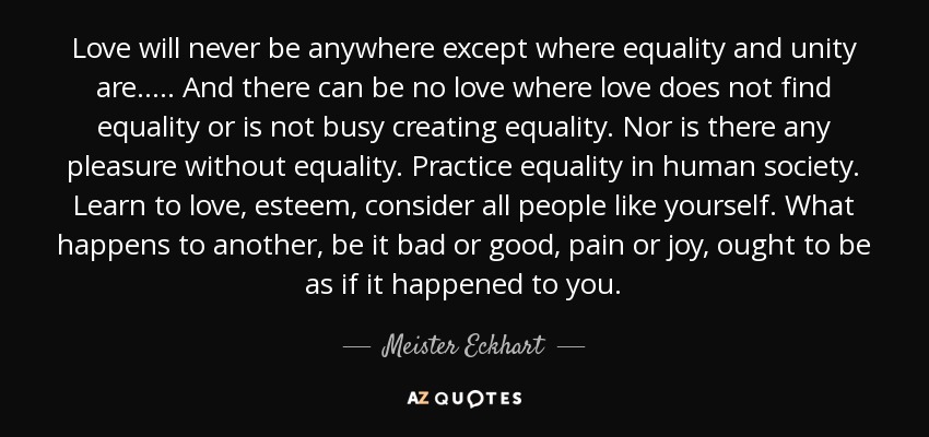 Love will never be anywhere except where equality and unity are..... And there can be no love where love does not find equality or is not busy creating equality. Nor is there any pleasure without equality. Practice equality in human society. Learn to love, esteem, consider all people like yourself. What happens to another, be it bad or good, pain or joy, ought to be as if it happened to you. - Meister Eckhart