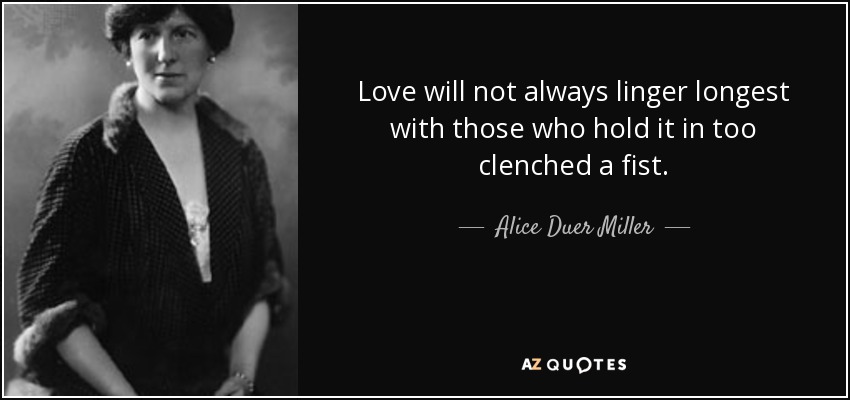 Love will not always linger longest with those who hold it in too clenched a fist. - Alice Duer Miller