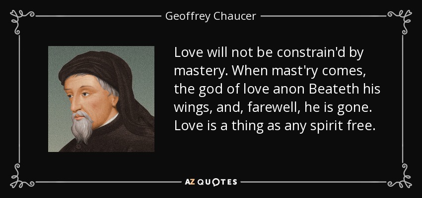 Love will not be constrain'd by mastery. When mast'ry comes, the god of love anon Beateth his wings, and, farewell, he is gone. Love is a thing as any spirit free. - Geoffrey Chaucer