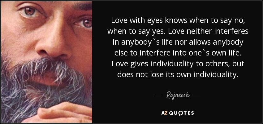 Love with eyes knows when to say no, when to say yes. Love neither interferes in anybody`s life nor allows anybody else to interfere into one`s own life. Love gives individuality to others, but does not lose its own individuality. - Rajneesh