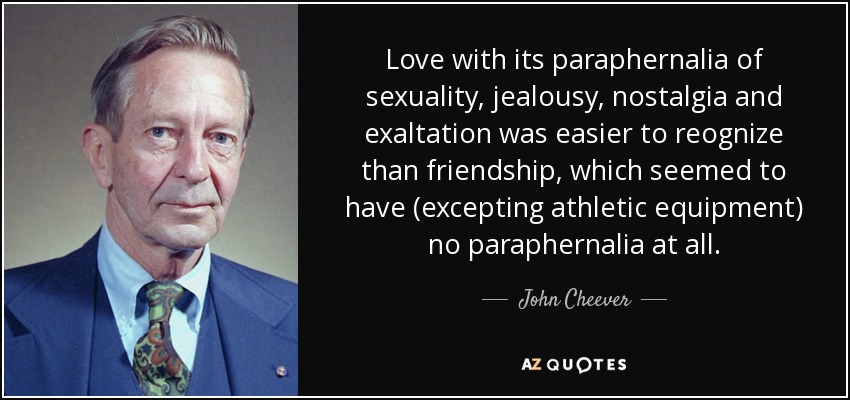 Love with its paraphernalia of sexuality, jealousy, nostalgia and exaltation was easier to reognize than friendship, which seemed to have (excepting athletic equipment) no paraphernalia at all. - John Cheever