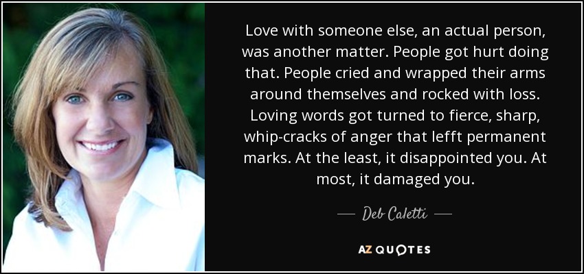 Love with someone else, an actual person, was another matter. People got hurt doing that. People cried and wrapped their arms around themselves and rocked with loss. Loving words got turned to fierce, sharp, whip-cracks of anger that lefft permanent marks. At the least, it disappointed you. At most, it damaged you. - Deb Caletti