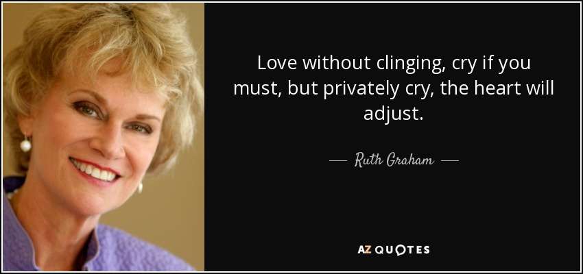 Love without clinging, cry if you must, but privately cry, the heart will adjust. - Ruth Graham