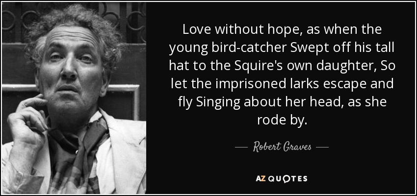 Love without hope, as when the young bird-catcher Swept off his tall hat to the Squire's own daughter, So let the imprisoned larks escape and fly Singing about her head, as she rode by. - Robert Graves