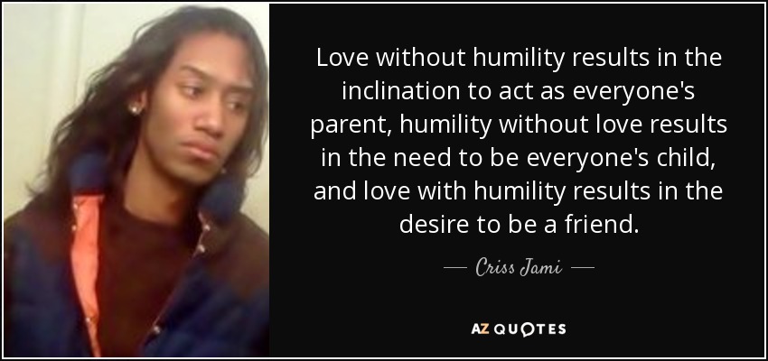 Love without humility results in the inclination to act as everyone's parent, humility without love results in the need to be everyone's child, and love with humility results in the desire to be a friend. - Criss Jami