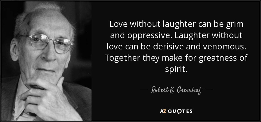 Love without laughter can be grim and oppressive. Laughter without love can be derisive and venomous. Together they make for greatness of spirit. - Robert K. Greenleaf