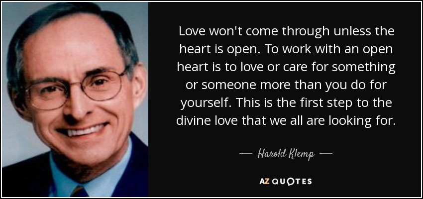 Love won't come through unless the heart is open. To work with an open heart is to love or care for something or someone more than you do for yourself. This is the first step to the divine love that we all are looking for. - Harold Klemp