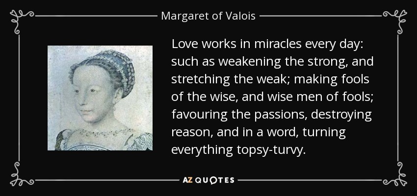 Love works in miracles every day: such as weakening the strong, and stretching the weak; making fools of the wise, and wise men of fools; favouring the passions, destroying reason, and in a word, turning everything topsy-turvy. - Margaret of Valois