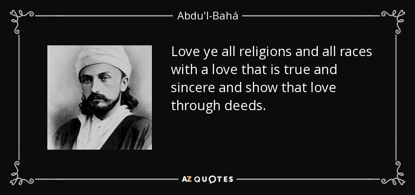 Love ye all religions and all races with a love that is true and sincere and show that love through deeds. - Abdu'l-Bahá