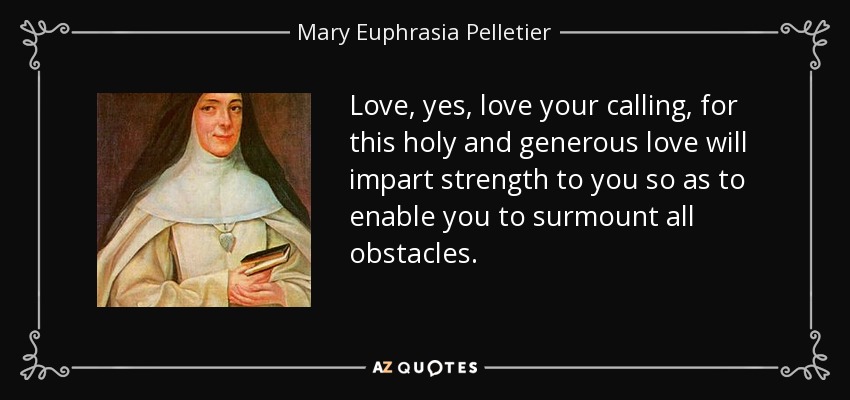 Love, yes, love your calling, for this holy and generous love will impart strength to you so as to enable you to surmount all obstacles. - Mary Euphrasia Pelletier