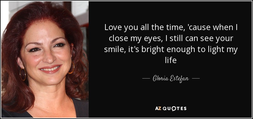 Love you all the time, 'cause when I close my eyes, I still can see your smile, it's bright enough to light my life - Gloria Estefan