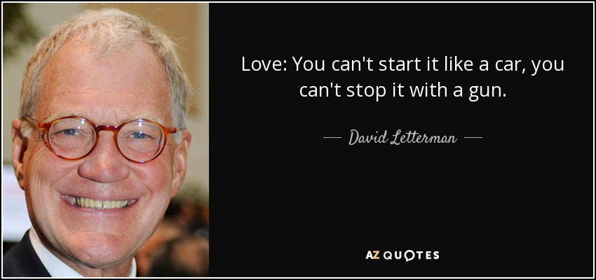 Love: You can't start it like a car, you can't stop it with a gun. - David Letterman