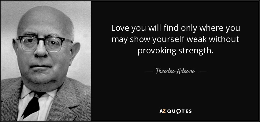 Love you will find only where you may show yourself weak without provoking strength. - Theodor Adorno