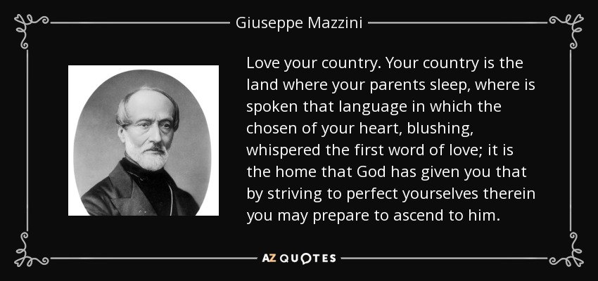 Love your country. Your country is the land where your parents sleep, where is spoken that language in which the chosen of your heart, blushing, whispered the first word of love; it is the home that God has given you that by striving to perfect yourselves therein you may prepare to ascend to him. - Giuseppe Mazzini