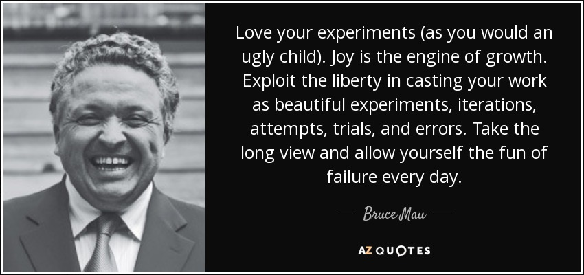 Love your experiments (as you would an ugly child). Joy is the engine of growth. Exploit the liberty in casting your work as beautiful experiments, iterations, attempts, trials, and errors. Take the long view and allow yourself the fun of failure every day. - Bruce Mau