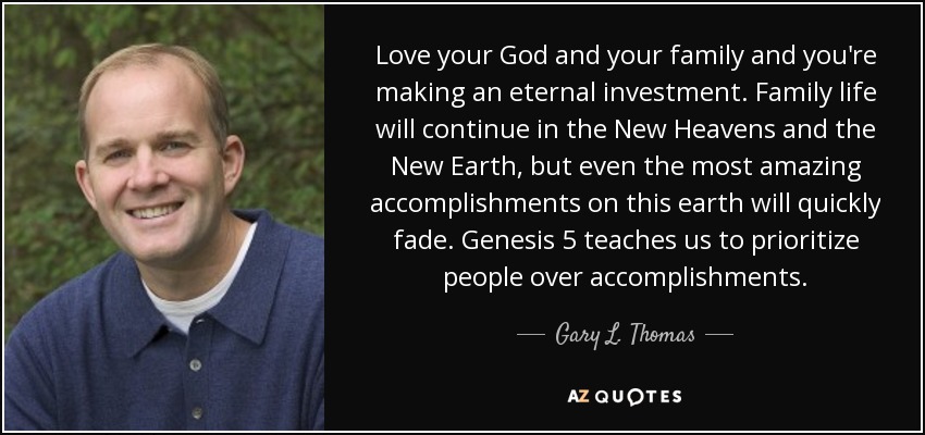 Love your God and your family and you're making an eternal investment. Family life will continue in the New Heavens and the New Earth, but even the most amazing accomplishments on this earth will quickly fade. Genesis 5 teaches us to prioritize people over accomplishments. - Gary L. Thomas