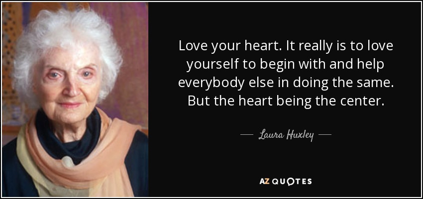 Love your heart. It really is to love yourself to begin with and help everybody else in doing the same. But the heart being the center. - Laura Huxley