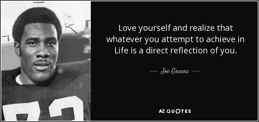 Love yourself and realize that whatever you attempt to achieve in Life is a direct reflection of you. - Joe Greene