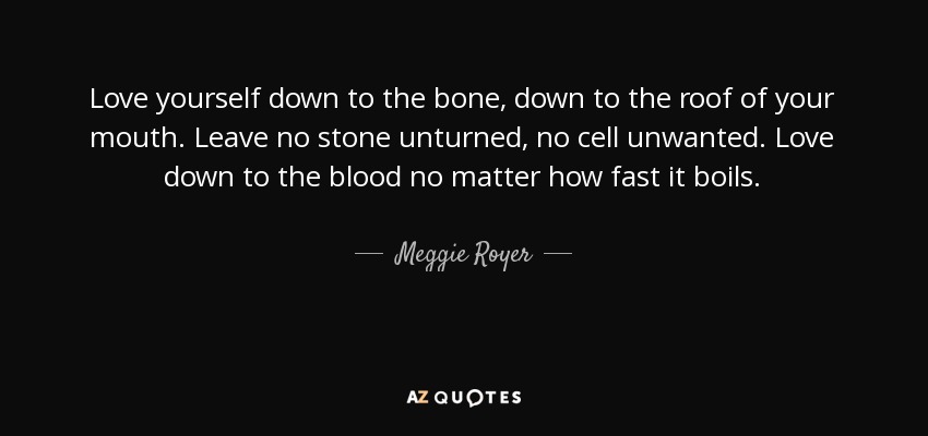 Love yourself down to the bone, down to the roof of your mouth. Leave no stone unturned, no cell unwanted. Love down to the blood no matter how fast it boils. - Meggie Royer